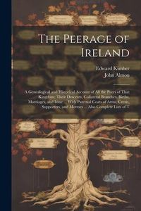 Produktbild: The Peerage of Ireland: A Genealogical and Historical Account of All the Peers of That Kingdom; Their Descents, Collateral Branches, Births, M