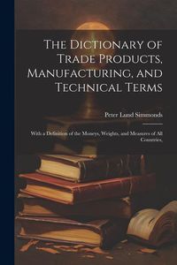 Produktbild: The Dictionary of Trade Products, Manufacturing, and Technical Terms: With a Definition of the Moneys, Weights, and Measures of All Countries,