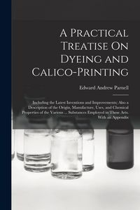 Produktbild: A Practical Treatise On Dyeing and Calico-Printing: Including the Latest Inventions and Improvements; Also a Description of the Origin, Manufacture, U