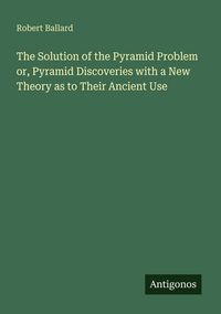 Produktbild: The Solution of the Pyramid Problem or, Pyramid Discoveries with a New Theory as to Their Ancient Use