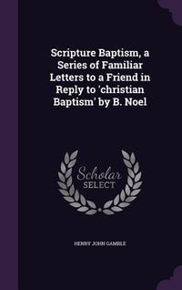 Produktbild: Scripture Baptism, a Series of Familiar Letters to a Friend in Reply to 'christian Baptism' by B. Noel