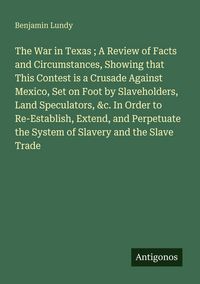 Produktbild: The War in Texas ; A Review of Facts and Circumstances, Showing that This Contest is a Crusade Against Mexico, Set on Foot by Slaveholders, Land Specu
