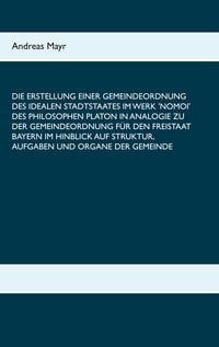 Produktbild: Die Erstellung einer Gemeindeordnung des idealen Stadtstaates im Werk 'Nomoi' des Philosophen Platon in Analogie zu der Gemeindeordnung f&uuml;r den Freistaat Bayern im Hinblick auf Struktur, Aufgaben und Organe der Gemeinde