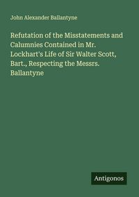 Produktbild: Refutation of the Misstatements and Calumnies Contained in Mr. Lockhart's Life of Sir Walter Scott, Bart., Respecting the Messrs. Ballantyne