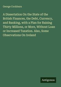 Produktbild: A Dissertation On the State of the British Finances, the Debt, Currency, and Banking, with a Plan for Raising Thirty Millions, or More, Without Loan o