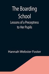 Produktbild: The Boarding School; Lessons of a Preceptress to Her Pupils; Consisting of Information, Instruction and Advice, Calculated to Improve the Manners and