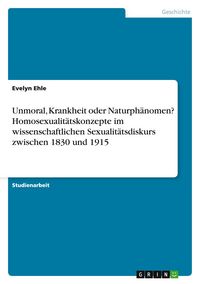Produktbild: Unmoral, Krankheit oder Naturph&auml;nomen? Homosexualit&auml;tskonzepte im wissenschaftlichen Sexualit&auml;tsdiskurs zwischen 1830 und 1915
