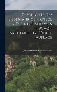 Produktbild: Geschichte des siebenj&auml;hrigen Kriege in Deutschland von J. W. Von Archenholtz, F&uuml;nfte Auflage