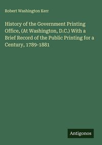 Produktbild: History of the Government Printing Office, (At Washington, D.C.) With a Brief Record of the Public Printing for a Century, 1789-1881