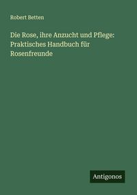 Produktbild: Die Rose, ihre Anzucht und Pflege: Praktisches Handbuch f&uuml;r Rosenfreunde