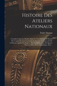 Produktbild: Histoire Des Ateliers Nationaux: Consid&eacute;r&eacute;s Sous Le Double Point De Vue Politique Et Social; Des Causes De Leur Formation Et De Leur Existence; Et De