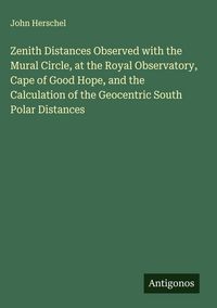 Produktbild: Zenith Distances Observed with the Mural Circle, at the Royal Observatory, Cape of Good Hope, and the Calculation of the Geocentric South Polar Distan