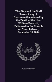 Produktbild: The Stay and the Staff Taken Away. A Discourse Occasioned by the Death of the Hon. William Prescott, Delivered in the Church on Church Green, December