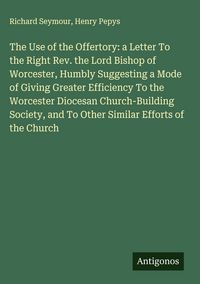 Produktbild: The Use of the Offertory: a Letter To the Right Rev. the Lord Bishop of Worcester, Humbly Suggesting a Mode of Giving Greater Efficiency To the Worces