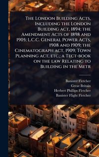 Produktbild: The London Building Acts, Including the London Building act, 1894; the Amendment Acts of 1898 and 1905; L.C.C. General Power Acts, 1908 and 1909; the Cinematograph act, 1909; Town Planning act, etc.; a Tect-book on the law Relating to Building in the Metr