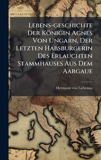 Produktbild: Lebens-geschichte Der K&ouml;nigin Agnes Von Ungarn, Der Letzten Habsburgerin Des Erlauchten Stammhauses Aus Dem Aargaue