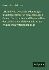 Produktbild: Urkundliche Geschichte der Burgen und Bergschl&ouml;sser in den ehemaligen Gauen, Grafschaften und Herrschaften der bayerischen Pfalz ein Beitrag zur gr&uuml;nd