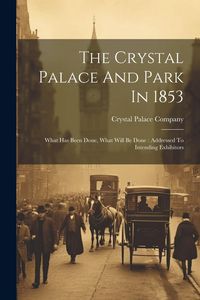 Produktbild: The Crystal Palace And Park In 1853: What Has Been Done, What Will Be Done: Addressed To Intending Exhibitors
