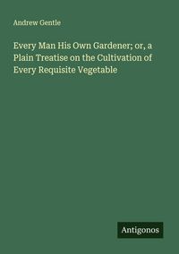 Produktbild: Every Man His Own Gardener; or, a Plain Treatise on the Cultivation of Every Requisite Vegetable