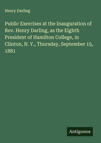 Produktbild: Public Exercises at the Inauguration of Rev. Henry Darling, as the Eighth President of Hamilton College, in Clinton, N. Y., Thursday, September 15, 18