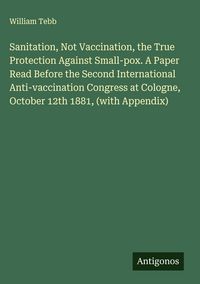 Produktbild: Sanitation, Not Vaccination, the True Protection Against Small-pox. A Paper Read Before the Second International Anti-vaccination Congress at Cologne,
