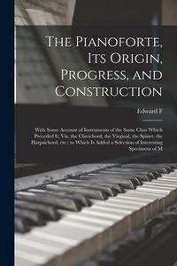 Produktbild: The Pianoforte, its Origin, Progress, and Construction; With Some Account of Instruments of the Same Class Which Preceded it; viz. the Clavichord, the