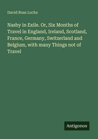 Produktbild: Nasby in Exile. Or, Six Months of Travel in England, Ireland, Scotland, France, Germany, Switzerland and Belgium, with many Things not of Travel