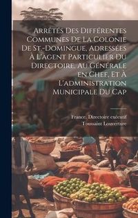 Produktbild: Arr&ecirc;t&eacute;s des diff&eacute;rentes communes de la colonie de St.-Domingue, adress&eacute;es &agrave; l'agent particulier du Directoire, au g&eacute;n&eacute;rale en chef, et &agrave; l'administrat