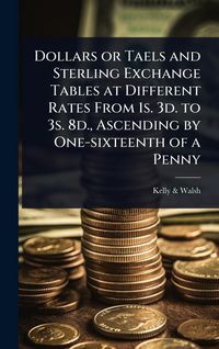 Produktbild: Dollars or Taels and Sterling Exchange Tables at Different Rates From 1s. 3d. to 3s. 8d., Ascending by One-sixteenth of a Penny
