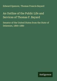Produktbild: An Outline of the Public Life and Services of Thomas F. Bayard