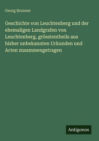 Produktbild: Geschichte von Leuchtenberg und der ehemaligen Landgrafen von Leuchtenberg, gr&ouml;sstentheils aus bisher unbekannten Urkunden und Acten zusammengetragen
