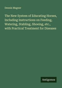 Produktbild: The New System of Educating Horses, Including Instructions on Feeding, Watering, Stabling, Shoeing, etc., with Practical Treatment for Diseases