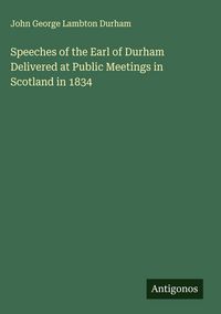 Produktbild: Speeches of the Earl of Durham Delivered at Public Meetings in Scotland in 1834