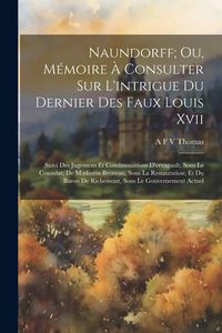 Produktbild: Naundorff; Ou, M&eacute;moire &Agrave; Consulter Sur L'intrigue Du Dernier Des Faux Louis Xvii: Suivi Des Jugemens Et Condamnations D'ervagault, Sous Le Consulat; D