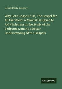 Produktbild: Why Four Gospels? Or, The Gospel for All the World. A Manual Designed to Aid Christians in the Study of the Scriptures, and to a Better Understanding