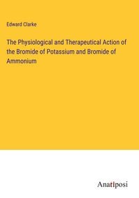 Produktbild: The Physiological and Therapeutical Action of the Bromide of Potassium and Bromide of Ammonium