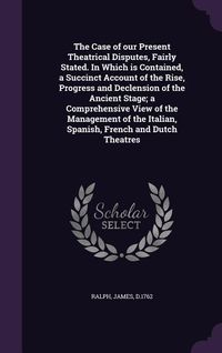 Produktbild: The Case of our Present Theatrical Disputes, Fairly Stated. In Which is Contained, a Succinct Account of the Rise, Progress and Declension of the Anci