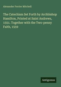 Produktbild: The Catechism Set Forth by Archbishop Hamilton, Printed at Saint Andrews, 1551. Together with the Two-penny Faith, 1559
