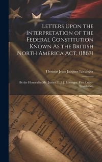Produktbild: Letters Upon the Interpretation of the Federal Constitution Known As the British North America Act, (1867): By the Honorable Mr. Justice T. J. J. Lora