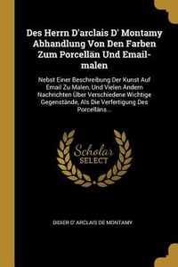 Produktbild: Des Herrn d'Arclais D' Montamy Abhandlung Von Den Farben Zum Porcell&auml;n Und Email-Malen: Nebst Einer Beschreibung Der Kunst Auf Email Zu Malen, Und Vie