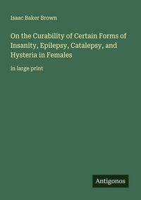 Produktbild: On the Curability of Certain Forms of Insanity, Epilepsy, Catalepsy, and Hysteria in Females