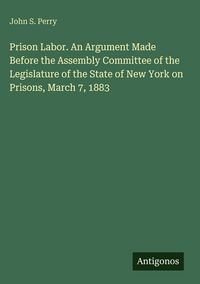 Produktbild: Prison Labor. An Argument Made Before the Assembly Committee of the Legislature of the State of New York on Prisons, March 7, 1883