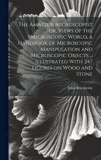 Produktbild: The Amateur Microscopist or, Views of the Microscopic World, a Handbook of Microscopic Manipulation and Microscopic Objects ... Illustrated With 247 F