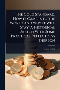 Produktbild: The Gold Standard. How it Came Into the World and why it Will Stay. A Historical Sketch With Some Practical Reflections Thereon
