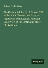 Produktbild: The Centennial. Battle of Bunker Hill. With a View Charlestown in 1775, Pages Plan of the Action, Romanes Exact View of the Battle, and other Illustra