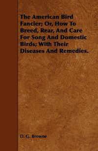 Produktbild: The American Bird Fancier; Or, How to Breed, Rear, and Care for Song and Domestic Birds; With Their Diseases and Remedies.