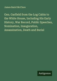 Produktbild: Gen. Garfield from the Log Cabin to the White House, Including His Early History, War Record, Public Speeches, Nomination, Inauguration, Assassination
