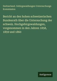 Produktbild: Bericht an den hohen schweizerischen Bundesrath &uuml;ber die Untersuchung der schweiz. Hochgebirgswaldungen, vorgenommen in den Jahren 1858, 1859 und 1860