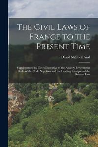 Produktbild: The Civil Laws of France to the Present Time: Supplemented by Notes Illustrative of the Analogy Between the Rules of the Code Napol&eacute;on and the Leading