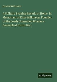 Produktbild: A Solitary Evening Reverie at Home. In Memoriam of Eliza Wilkinson, Founder of the Leeds Unmarried Women's Benevolent Institution